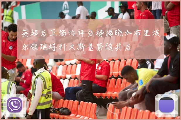 英超后卫场均评分榜揭晓加布里埃尔领跑塔科夫斯基紧随其后