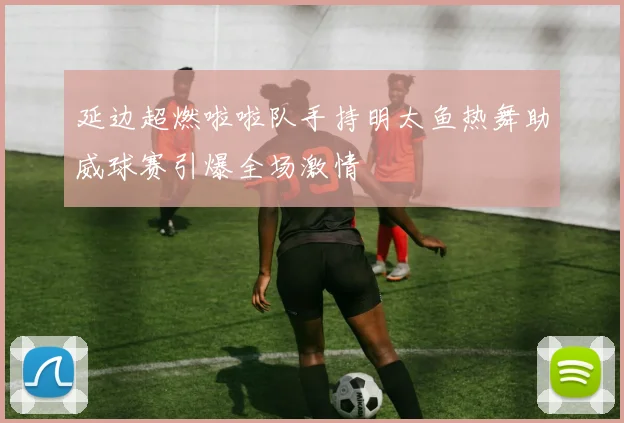延边超燃啦啦队手持明太鱼热舞助威球赛引爆全场激情