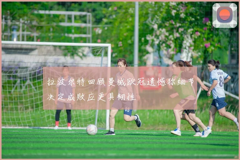 拉波尔特回顾曼城欧冠遗憾称细节决定成败应更具韧性