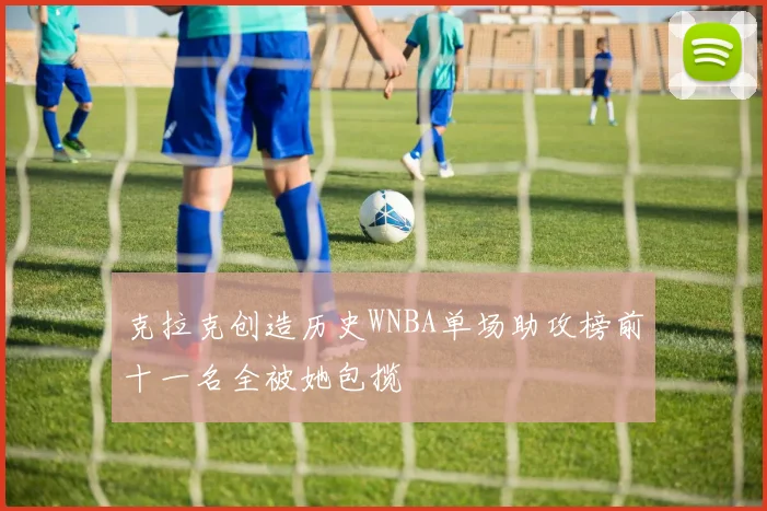 克拉克创造历史WNBA单场助攻榜前十一名全被她包揽