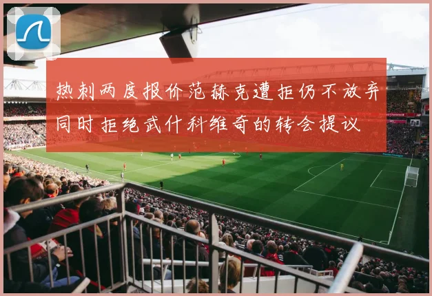 热刺两度报价范赫克遭拒仍不放弃同时拒绝武什科维奇的转会提议