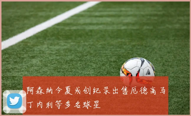 阿森纳今夏或创纪录出售厄德高马丁内利等多名球星