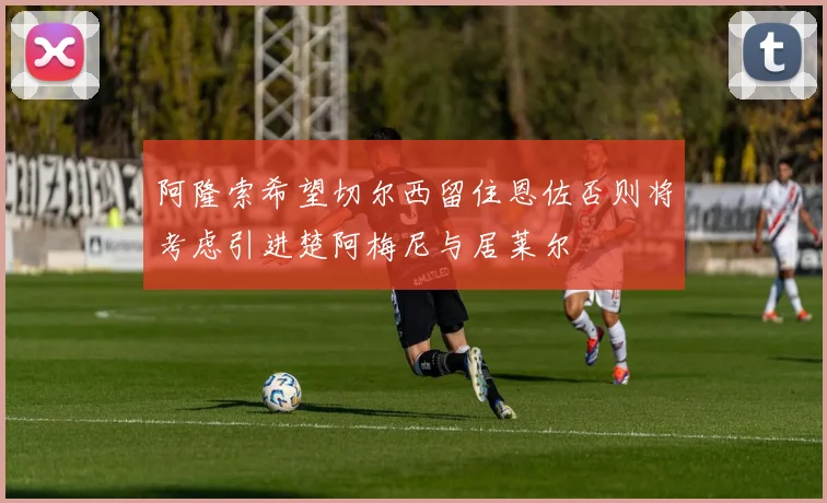 阿隆索希望切尔西留住恩佐否则将考虑引进楚阿梅尼与居莱尔