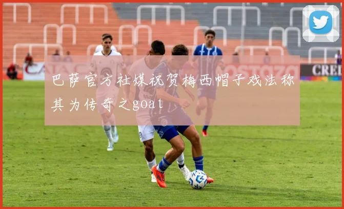 巴萨官方社媒祝贺梅西帽子戏法称其为传奇之goat