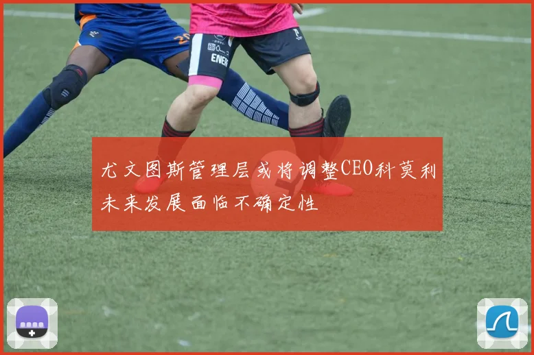 尤文图斯管理层或将调整CEO科莫利未来发展面临不确定性