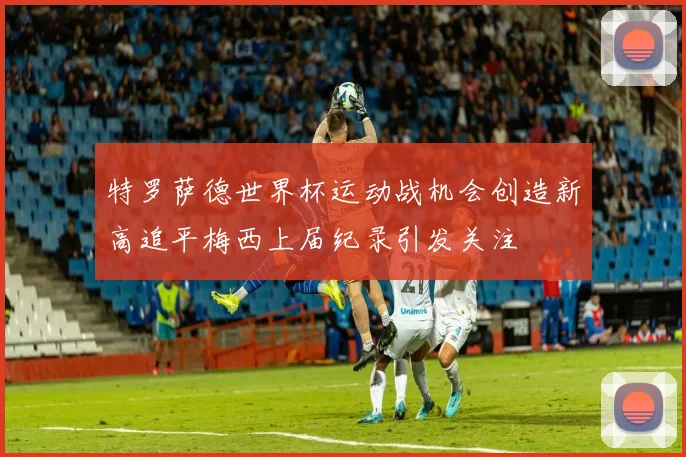 特罗萨德世界杯运动战机会创造新高追平梅西上届纪录引发关注
