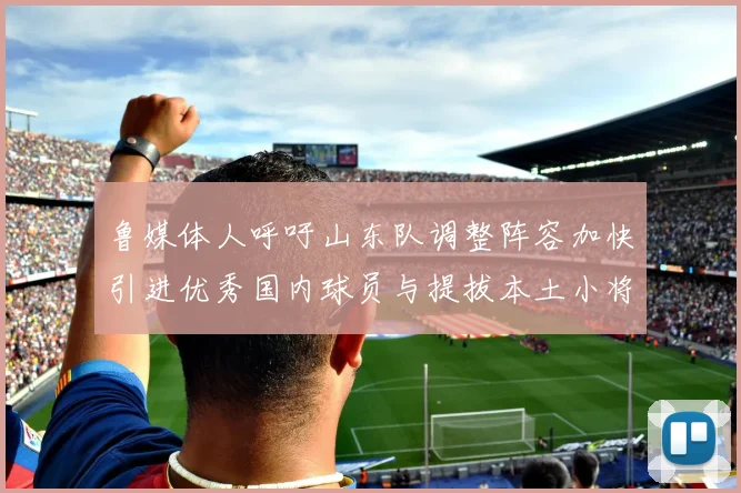 鲁媒体人呼吁山东队调整阵容加快引进优秀国内球员与提拔本土小将