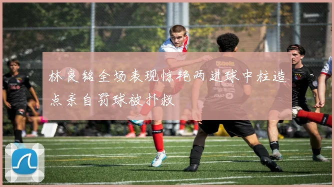 林良铭全场表现惊艳两进球中柱造点亲自罚球被扑救