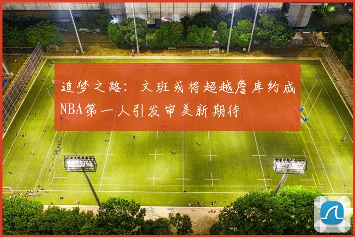 追梦之路：文班或将超越詹库约成NBA第一人引发审美新期待