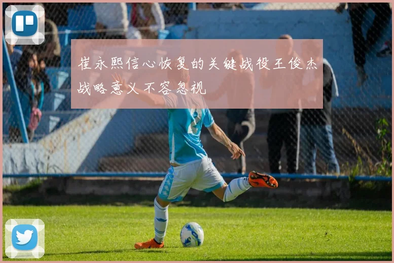 崔永熙信心恢复的关键战役王俊杰战略意义不容忽视