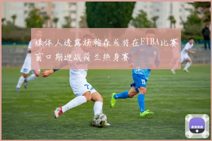 媒体人透露杨瀚森或将在FIBA比赛窗口期迎战荷兰热身赛