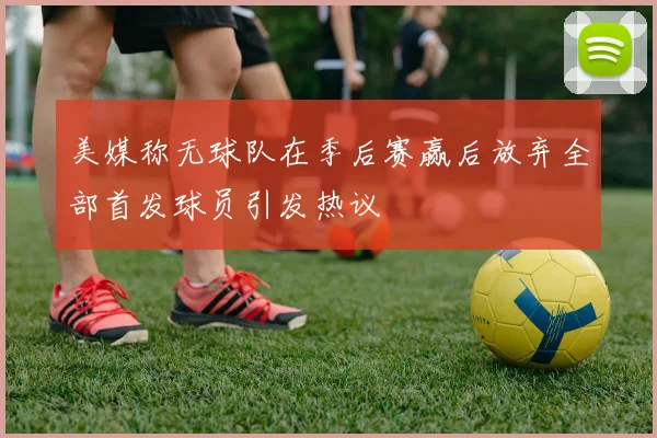 美媒称无球队在季后赛赢后放弃全部首发球员引发热议