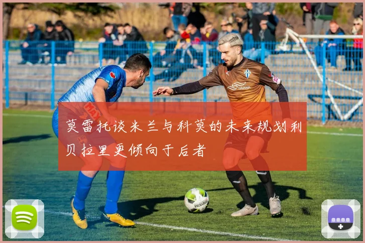 莫雷托谈米兰与科莫的未来规划利贝拉里更倾向于后者