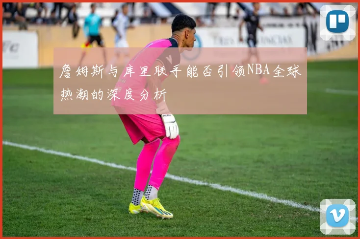 詹姆斯与库里联手能否引领NBA全球热潮的深度分析